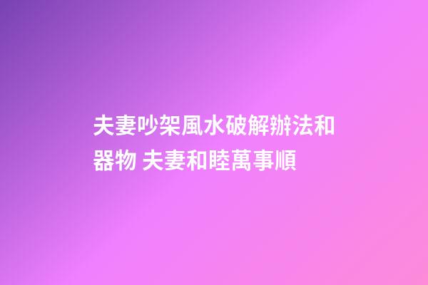 夫妻吵架風水破解辦法和器物 夫妻和睦萬事順